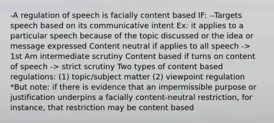 -A regulation of speech is facially content based IF: --Targets speech based on its communicative intent Ex: it applies to a particular speech because of the topic discussed or the idea or message expressed Content neutral if applies to all speech -> 1st Am intermediate scrutiny Content based if turns on content of speech -> strict scrutiny Two types of content based regulations: (1) topic/subject matter (2) viewpoint regulation *But note: if there is evidence that an impermissible purpose or justification underpins a facially content-neutral restriction, for instance, that restriction may be content based