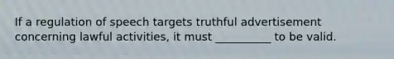 If a regulation of speech targets truthful advertisement concerning lawful activities, it must __________ to be valid.