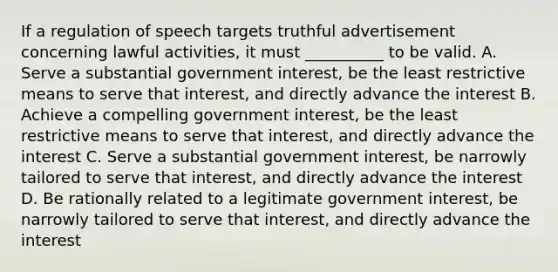 If a regulation of speech targets truthful advertisement concerning lawful activities, it must __________ to be valid. A. Serve a substantial government interest, be the least restrictive means to serve that interest, and directly advance the interest B. Achieve a compelling government interest, be the least restrictive means to serve that interest, and directly advance the interest C. Serve a substantial government interest, be narrowly tailored to serve that interest, and directly advance the interest D. Be rationally related to a legitimate government interest, be narrowly tailored to serve that interest, and directly advance the interest