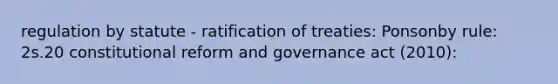 regulation by statute - ratification of treaties: Ponsonby rule: 2s.20 constitutional reform and governance act (2010):