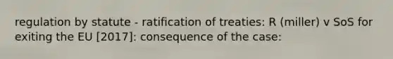 regulation by statute - ratification of treaties: R (miller) v SoS for exiting the EU [2017]: consequence of the case: