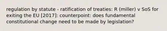 regulation by statute - ratification of treaties: R (miller) v SoS for exiting the EU [2017]: counterpoint: does fundamental constitutional change need to be made by legislation?