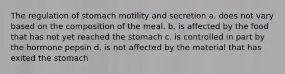 The regulation of stomach motility and secretion a. does not vary based on the composition of the meal. b. is affected by the food that has not yet reached <a href='https://www.questionai.com/knowledge/kLccSGjkt8-the-stomach' class='anchor-knowledge'>the stomach</a> c. is controlled in part by the hormone pepsin d. is not affected by the material that has exited the stomach