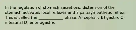 In the regulation of stomach secretions, distension of the stomach activates local reflexes and a parasympathetic reflex. This is called the _____________ phase. A) cephalic B) gastric C) intestinal D) enterogastric