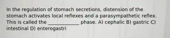 In the regulation of stomach secretions, distension of the stomach activates local reflexes and a parasympathetic reflex. This is called the _____________ phase. A) cephalic B) gastric C) intestinal D) enterogastri