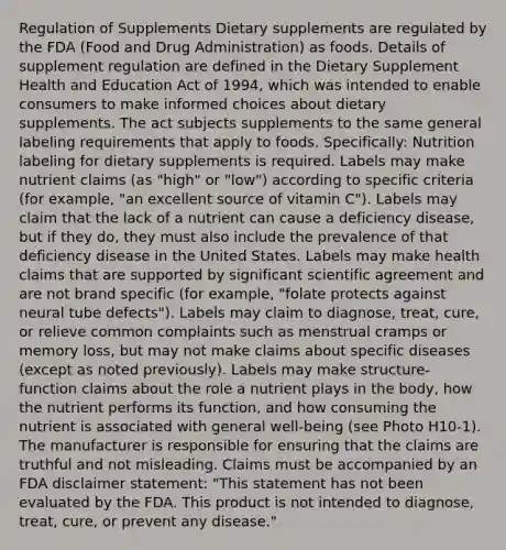 Regulation of Supplements Dietary supplements are regulated by the FDA (Food and Drug Administration) as foods. Details of supplement regulation are defined in the Dietary Supplement Health and Education Act of 1994, which was intended to enable consumers to make informed choices about dietary supplements. The act subjects supplements to the same general labeling requirements that apply to foods. Specifically: Nutrition labeling for dietary supplements is required. Labels may make nutrient claims (as "high" or "low") according to specific criteria (for example, "an excellent source of vitamin C"). Labels may claim that the lack of a nutrient can cause a deficiency disease, but if they do, they must also include the prevalence of that deficiency disease in the United States. Labels may make health claims that are supported by significant scientific agreement and are not brand specific (for example, "folate protects against neural tube defects"). Labels may claim to diagnose, treat, cure, or relieve common complaints such as menstrual cramps or memory loss, but may not make claims about specific diseases (except as noted previously). Labels may make structure-function claims about the role a nutrient plays in the body, how the nutrient performs its function, and how consuming the nutrient is associated with general well-being (see Photo H10-1). The manufacturer is responsible for ensuring that the claims are truthful and not misleading. Claims must be accompanied by an FDA disclaimer statement: "This statement has not been evaluated by the FDA. This product is not intended to diagnose, treat, cure, or prevent any disease."