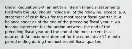 Under Regulation S-X, an entity's interim financial statements filed with the SEC should include all of the following, except: a. A statement of cash flows for the most recent fiscal quarter. b. A balance sheet as of the end of the preceding fiscal year. c. An income statement for the period between the end of the preceding fiscal year and the end of the most recent fiscal quarter. d. An income statement for the cumulative 12 month period ending during the most recent fiscal quarter.