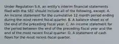 Under Regulation S-X, an entity's interim financial statements filed with the SEC should include all of the following, except: A. An income statement for the cumulative 12 month period ending during the most recent fiscal quarter. B. A balance sheet as of the end of the preceding fiscal year. C. An income statement for the period between the end of the preceding fiscal year and the end of the most recent fiscal quarter. D. A statement of cash flows for the most recent fiscal quarter.