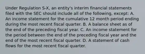 Under Regulation S-X, an entity's interim financial statements filed with the SEC should include all of the following, except: A. An income statement for the cumulative 12 month period ending during the most recent fiscal quarter. B. A balance sheet as of the end of the preceding fiscal year. C. An income statement for the period between the end of the preceding fiscal year and the end of the most recent fiscal quarter. D. A statement of cash flows for the most recent fiscal quarter.