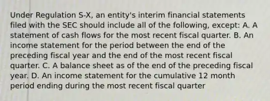 Under Regulation S-X, an entity's interim financial statements filed with the SEC should include all of the following, except: A. A statement of cash flows for the most recent fiscal quarter. B. An income statement for the period between the end of the preceding fiscal year and the end of the most recent fiscal quarter. C. A balance sheet as of the end of the preceding fiscal year. D. An income statement for the cumulative 12 month period ending during the most recent fiscal quarter