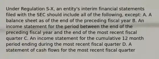 Under Regulation S-X, an entity's interim financial statements filed with the SEC should include all of the following, except: A. A balance sheet as of the end of the preceding fiscal year B. An income statement for the period between the end of the preceding fiscal year and the end of the most recent fiscal quarter C. An income statement for the cumulative 12 month period ending during the most recent fiscal quarter D. A statement of cash flows for the most recent fiscal quarter