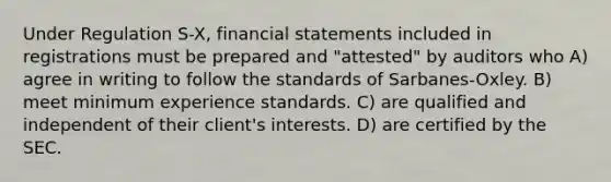 Under Regulation S-X, financial statements included in registrations must be prepared and "attested" by auditors who A) agree in writing to follow the standards of Sarbanes-Oxley. B) meet minimum experience standards. C) are qualified and independent of their client's interests. D) are certified by the SEC.