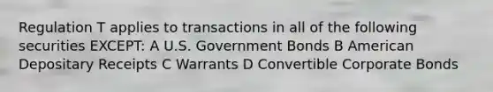 Regulation T applies to transactions in all of the following securities EXCEPT: A U.S. Government Bonds B American Depositary Receipts C Warrants D Convertible Corporate Bonds