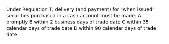 Under Regulation T, delivery (and payment) for "when issued" securities purchased in a cash account must be made: A promptly B within 2 business days of trade date C within 35 calendar days of trade date D within 90 calendar days of trade date