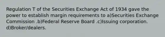 Regulation T of the Securities Exchange Act of 1934 gave the power to establish margin requirements to a)Securities Exchange Commission .b)Federal Reserve Board .c)Issuing corporation. d)Broker/dealers.