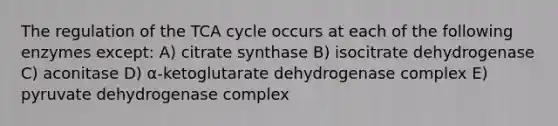 The regulation of the TCA cycle occurs at each of the following enzymes except: A) citrate synthase B) isocitrate dehydrogenase C) aconitase D) α-ketoglutarate dehydrogenase complex E) pyruvate dehydrogenase complex