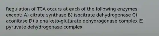 Regulation of TCA occurs at each of the following enzymes except: A) citrate synthase B) isocitrate dehydrogenase C) aconitase D) alpha keto-glutarate dehydrogenase complex E) pyruvate dehydrogenase complex