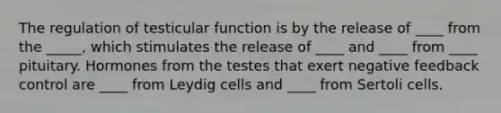 The regulation of testicular function is by the release of ____ from the _____, which stimulates the release of ____ and ____ from ____ pituitary. Hormones from the testes that exert negative feedback control are ____ from Leydig cells and ____ from Sertoli cells.