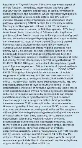 Regulation of Thyroid Function TSH stimulates every aspect of thyroid function. Immediate, intermediate, and long term. PSEUDOPOD EXTENSION, endocytosis of colloid, formation of colloid droplets in the cytoplasm, which represent thyroglobulin within endocytic vesicles. Iodide uptake and TPO activity increase. Glucose enters into hexose monophosphate shunt pathway, generating NADPH needed for peroxidase reaction. Proteolysis of thyroglobulin, release of T4, T3. Increases intermediate level expression of NIS, thyroglobulin, TPO. Long term: hyperplasia, hypertrophy of follicular cells. Capillaries proliferate,blood flow increases due to local production of growth factors. Noticeably enlarged thyroid gland called a goiter. Goiter can mean normal, hypo, or hyperthyroid Circulating thyroid hormones cause pituitary to decrease TSH by repressing TSHbeta subunit expression Pituitary gland expresses high affinity type 2 deiodinase: so small changes in free t4 in the blood result in significant changes in intracellular T3 in the pituitary thyrotrope. relatively constant, small increases at night but steady. Thyroid also feedback on TRH in hypothalamus. T3 INHIBITS PRePrO TRH gene. Iodide itself also regulates thyroid gland. Biphasic regulation: LOW iodide: rate of thyroid synthesis is directly proportional to iodide availability... If IODIDE INTAKE EXCEEDS 2mg/day, intraglandular concentration of iodide suppresses NDAPH oxidase, NIS TPO and thus mechanism of hormone biosynthesis. so thyroid levels DROP Wolff-Chaikoff effect... intrathyroidal iodide levels subsequently falls, NIS, TPO depressed, production of thyroid returns to normal. In odd circumstances, inhibition of hormone synthesis by iodide can be great enough to induce thyroid hormone deficiency. Temporary reduction in hormone synthesis by excess iodide can also be used therapeuticaly in hyperthyroidism Thyroid hormones increase oxygen use, energy expenditure, heat production. increase in excess CHO consumption decrease in starvation. Graves = hyperthyroidism, very common 20-50, women more than men autoimmune, activating antibodies on TSH receptors. diffuse goiter due to hyperplasia/hypertrophy of gland. can cause thyrotoxicosis: wt loss, heat, sweating, thirst, tremor, tachy, nervousness, wide stare, weakned, volatile emotions, breathlessness during exercise, copression of trachea. sinus tachy. widened pulse pressure: increased inotrope, decreased vascular resistance. abnormal protrusion of eyeballs-exopthalmos. periorbital edema-recognition by anti TSH receptor abs by simmilar epitope in orbit. Elevated T4 or T3. low TSH detected TSI Abs Tx: remove thyroid, replace with T4. surgical removal can precipitate thyroid storm-death cardiac arrhythmia. or give antithyroid drugs that inhibit tpo.