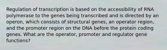 Regulation of transcription is based on the accessibility of RNA polymerase to the genes being transcribed and is directed by an operon, which consists of structural genes, an operator region, and the promoter region on the DNA before the protein coding genes. What are the operator, promoter and regulator gene functions?