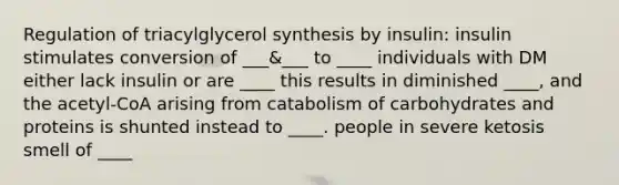 Regulation of triacylglycerol synthesis by insulin: insulin stimulates conversion of ___&___ to ____ individuals with DM either lack insulin or are ____ this results in diminished ____, and the acetyl-CoA arising from catabolism of carbohydrates and proteins is shunted instead to ____. people in severe ketosis smell of ____