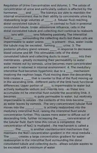 Regulation of Urine Concentration and Volume: 1. The solute of concentration of urine and particularly sodium is affected by the hormones _____ and _____. The kidneys are able to maintain the internal environment due to their ability to concentrate urine by reabsorbing large volumes of ______. 2. Tubular fluid reaching distal convoluted tubule is ______, in contrast to fluid in proximal convoluted tubule. Under aldosterone influence, cells in the distal convoluted tubule and collecting duct continue to reabsorb _____ ions with ______ ions following passively. The interstitial fluid is ______ surrounding the collecting ducts but these cells are impermeable to water unless _____ is present - thus, water inside the tubule may be excreted.. forming _____ urine. 3. The posterior pituitary gland releases _____ in response to decreases blood volume and BP. This stimulates cells of the distal convoluted tubule and collecting ducts to insert ______ into their membranes - greatly increasing their permeability to water - water moves out by osmosis, urine becomes more concentrated and water is retained in internal environment. 4. The medullary interstitial fluid becomes hypertonic due to a _____ mechanism involving the nephron loops. Fluid moving down the descending limb creates a _____ that is counter to that of the fluid moving up in the ascending limb. -Different parts of the limb have functional differences: Upper portion of _____ is impermeable to water but actively reabsorbs sodium and chloride ions - as these ions accumulate int he intersitial fluid outside the ascending limb, it becomes _____. ______ is quite permeable to water, but realtively impermeable to solutes - the contents of this limb become _____ as water leaves by osmosis. -The very concentrated tubular fluid moves into the ______; ______ is actively reabsorbed into the medullary interstitial fluid, raising the interstitial fluid solute concentration further. This causes more water to diffuse out of descending limb, further increasing the ______ concentration of the tubular fluid. Each time this circuit is completed, the concentration of NaCl is multipled - the mechanism is called a _______. -The ______ is another countercurrent mechanism that maintains the NaCl concentration gradient in the renal medulla -The ______ creates a large concentration gradient for water reabsorption in the interstitial fluid surrounding the distal convoluted tubule and collecting ducts - allows soluble wastes to be excreted with a minimum of water