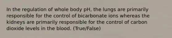 In the regulation of whole body pH, the lungs are primarily responsible for the control of bicarbonate ions whereas the kidneys are primarily responsible for the control of carbon dioxide levels in the blood. (True/False)