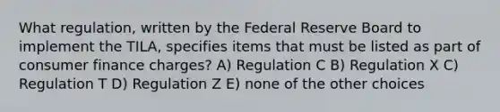 What regulation, written by the Federal Reserve Board to implement the TILA, specifies items that must be listed as part of consumer finance charges? A) Regulation C B) Regulation X C) Regulation T D) Regulation Z E) none of the other choices