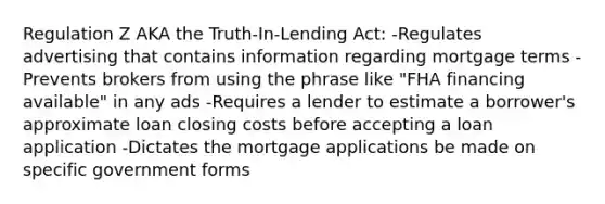 Regulation Z AKA the Truth-In-Lending Act: -Regulates advertising that contains information regarding mortgage terms -Prevents brokers from using the phrase like "FHA financing available" in any ads -Requires a lender to estimate a borrower's approximate loan closing costs before accepting a loan application -Dictates the mortgage applications be made on specific government forms