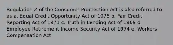 Regulation Z of the Consumer Proctection Act is also referred to as a. Equal Credit Opportunity Act of 1975 b. Fair Credit Reporting Act of 1971 c. Truth in Lending Act of 1969 d. Employee Retirement Income Security Act of 1974 e. Workers Compensation Act