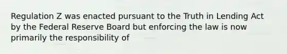 Regulation Z was enacted pursuant to the Truth in Lending Act by the Federal Reserve Board but enforcing the law is now primarily the responsibility of