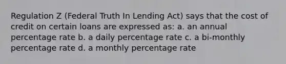 Regulation Z (Federal Truth In Lending Act) says that the cost of credit on certain loans are expressed as: a. an annual percentage rate b. a daily percentage rate c. a bi-monthly percentage rate d. a monthly percentage rate