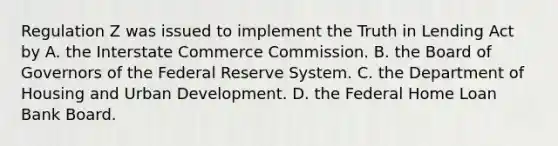 Regulation Z was issued to implement the Truth in Lending Act by A. the Interstate Commerce Commission. B. the Board of Governors of the Federal Reserve System. C. the Department of Housing and Urban Development. D. the Federal Home Loan Bank Board.