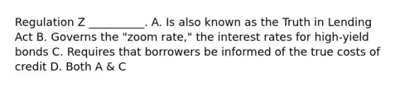 Regulation Z __________. A. Is also known as the Truth in Lending Act B. Governs the "zoom rate," the interest rates for high-yield bonds C. Requires that borrowers be informed of the true costs of credit D. Both A & C