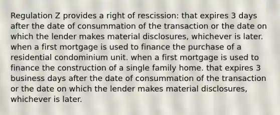 Regulation Z provides a right of rescission: that expires 3 days after the date of consummation of the transaction or the date on which the lender makes material disclosures, whichever is later. when a first mortgage is used to finance the purchase of a residential condominium unit. when a first mortgage is used to finance the construction of a single family home. that expires 3 business days after the date of consummation of the transaction or the date on which the lender makes material disclosures, whichever is later.