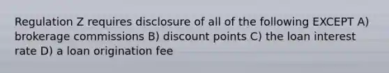 Regulation Z requires disclosure of all of the following EXCEPT A) brokerage commissions B) discount points C) the loan interest rate D) a loan origination fee