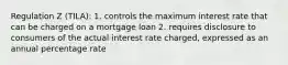 Regulation Z (TILA): 1. controls the maximum interest rate that can be charged on a mortgage loan 2. requires disclosure to consumers of the actual interest rate charged, expressed as an annual percentage rate