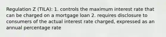 Regulation Z (TILA): 1. controls the maximum interest rate that can be charged on a mortgage loan 2. requires disclosure to consumers of the actual interest rate charged, expressed as an annual percentage rate