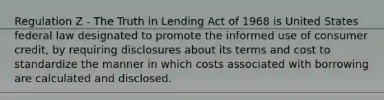 Regulation Z - The Truth in Lending Act of 1968 is United States federal law designated to promote the informed use of consumer credit, by requiring disclosures about its terms and cost to standardize the manner in which costs associated with borrowing are calculated and disclosed.