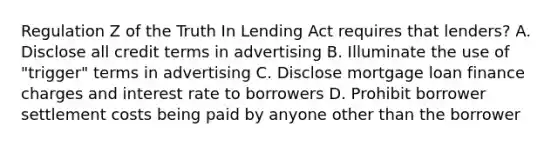 Regulation Z of the Truth In Lending Act requires that lenders? A. Disclose all credit terms in advertising B. Illuminate the use of "trigger" terms in advertising C. Disclose mortgage loan finance charges and interest rate to borrowers D. Prohibit borrower settlement costs being paid by anyone other than the borrower