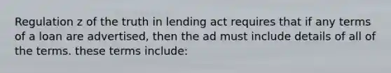 Regulation z of the truth in lending act requires that if any terms of a loan are advertised, then the ad must include details of all of the terms. these terms include: