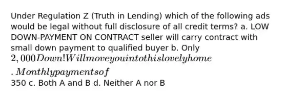 Under Regulation Z (Truth in Lending) which of the following ads would be legal without full disclosure of all credit terms? a. LOW DOWN-PAYMENT ON CONTRACT seller will carry contract with small down payment to qualified buyer b. Only 2,000 Down! Will move you into this lovely home. Monthly payments of350 c. Both A and B d. Neither A nor B