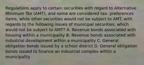 Regulations apply to certain securities with regard to Alternative Minimum Tax (AMT), and some are considered tax- preferences items, while other securities would not be subject to AMT. with regards to the following issues of municipal securities, which would not be subject to AMT? A. Revenue bonds associated with housing within a municipality B. Revenue bonds associated with industrial development within a municipality C. General obligation bonds issued by a school district D. General obligation bonds issued to finance an industrial complex within a municipality