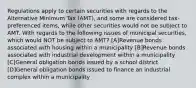 Regulations apply to certain securities with regards to the Alternative Minimum Tax (AMT), and some are considered tax-preferenced items, while other securities would not be subject to AMT. With regards to the following issues of municipal securities, which would NOT be subject to AMT? [A]Revenue bonds associated with housing within a municipality [B]Revenue bonds associated with industrial development within a municipality [C]General obligation bonds issued by a school district [D]General obligation bonds issued to finance an industrial complex within a municipality