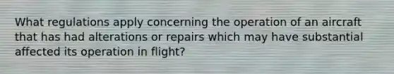 What regulations apply concerning the operation of an aircraft that has had alterations or repairs which may have substantial affected its operation in flight?