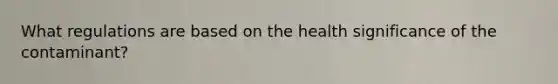 What regulations are based on the health significance of the contaminant?