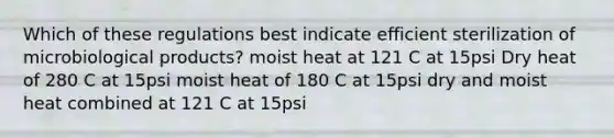 Which of these regulations best indicate efficient sterilization of microbiological products? moist heat at 121 C at 15psi Dry heat of 280 C at 15psi moist heat of 180 C at 15psi dry and moist heat combined at 121 C at 15psi