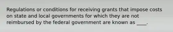 Regulations or conditions for receiving grants that impose costs on state and local governments for which they are not reimbursed by the federal government are known as ____.