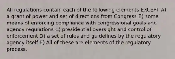 All regulations contain each of the following elements EXCEPT A) a grant of power and set of directions from Congress B) some means of enforcing compliance with congressional goals and agency regulations C) presidential oversight and control of enforcement D) a set of rules and guidelines by the regulatory agency itself E) All of these are elements of the regulatory process.