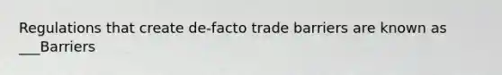 Regulations that create de-facto trade barriers are known as ___Barriers